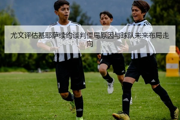 尤文评估基耶萨续约谈判僵局原因与球队未来布局走向