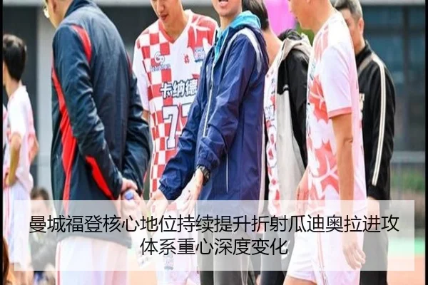 曼城福登核心地位持续提升折射瓜迪奥拉进攻体系重心深度变化
